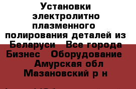 Установки электролитно-плазменного  полирования деталей из Беларуси - Все города Бизнес » Оборудование   . Амурская обл.,Мазановский р-н